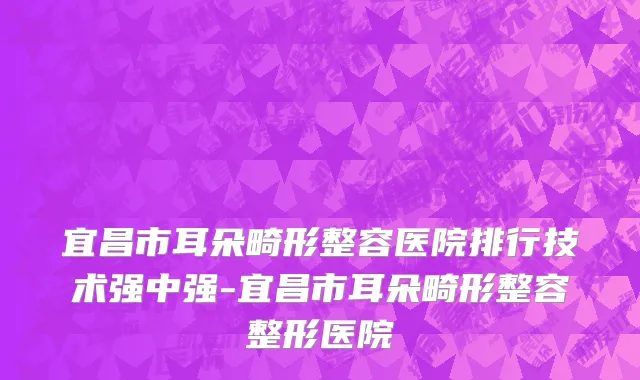 宜昌市耳朵畸形整容医院排行技术强中强-宜昌市耳朵畸形整容整形医院