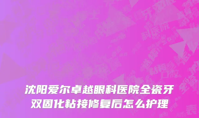 沈阳爱尔卓越眼科医院全瓷牙双固化粘接修复后怎么护理