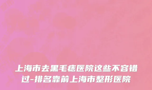 上海市去黑毛痣医院这些不容错过-排名靠前上海市整形医院