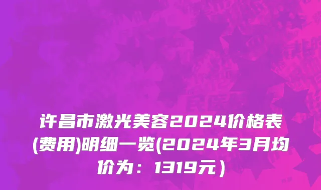 许昌市激光美容2024价格表(费用)明细一览(2024年3月均价为：1319元）