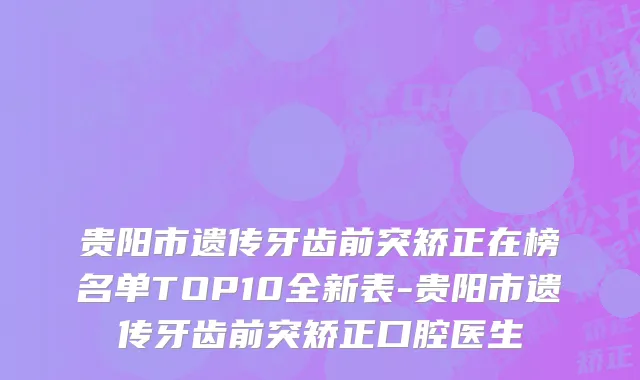 贵阳市遗传牙齿前突矫正在榜名单TOP10全新表-贵阳市遗传牙齿前突矫正口腔医生