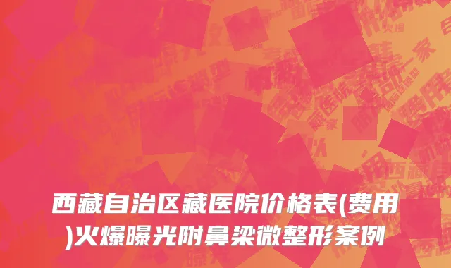 西藏自治区藏医院价格表(费用)火爆曝光附鼻梁微整形案例
