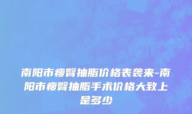 南阳市瘦臀抽脂价格表袭来-南阳市瘦臀抽脂手术价格大致上是多少