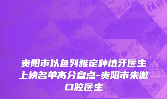 贵阳市以色列雅定种植牙医生上榜名单高分盘点-贵阳市朱微口腔医生