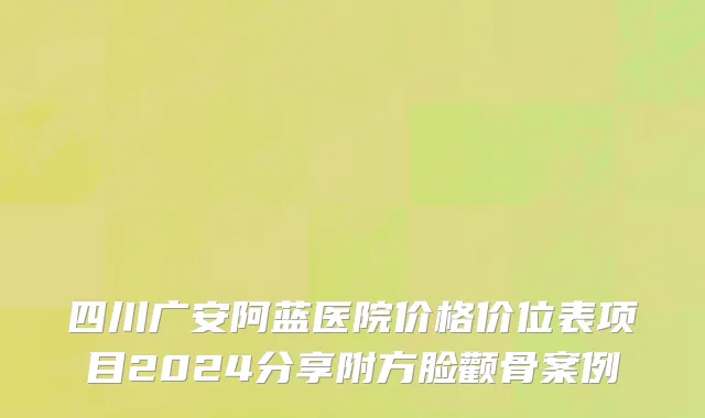 四川广安阿蓝医院价格价位表项目2024分享附方脸颧骨案例