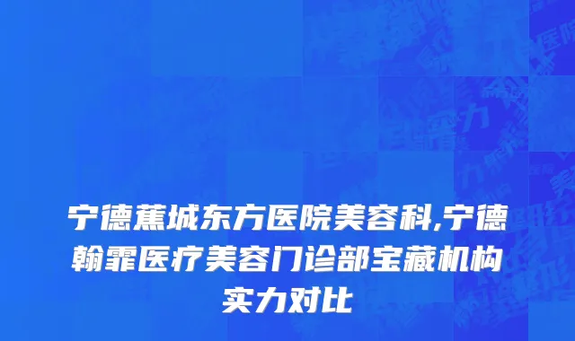 宁德蕉城东方医院美容科,宁德翰霏医疗美容门诊部宝藏机构实力对比