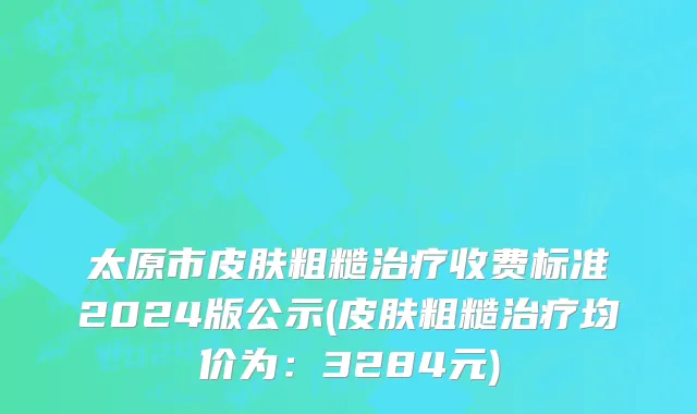 太原市皮肤粗糙治疗收费标准2024版公示(皮肤粗糙治疗均价为：3284元)