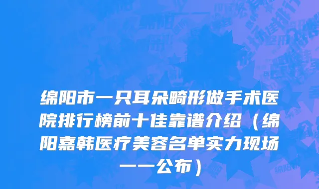 绵阳市一只耳朵畸形做手术医院排行榜前十佳靠谱介绍（绵阳嘉韩医疗美容名单实力现场一一公布）