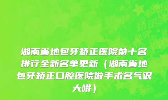湖南省地包牙矫正医院前十名排行全新名单更新（湖南省地包牙矫正口腔医院做手术名气很大哦）