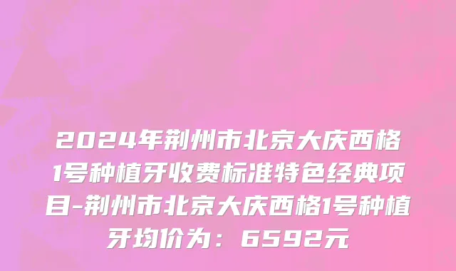 2024年荆州市北京大庆西格1号种植牙收费标准特色经典项目-荆州市北京大庆西格1号种植牙均价为：6592元