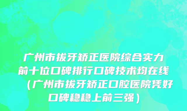 广州市拔牙矫正医院综合实力前十位口碑排行口碑技术均在线（广州市拔牙矫正口腔医院凭好口碑稳稳上前三强）