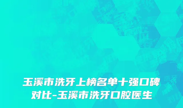 玉溪市洗牙上榜名单十强口碑对比-玉溪市洗牙口腔医生