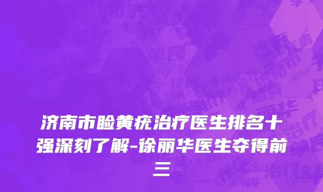 济南市睑黄疣治疗医生排名十强深刻了解-徐丽华医生夺得前三