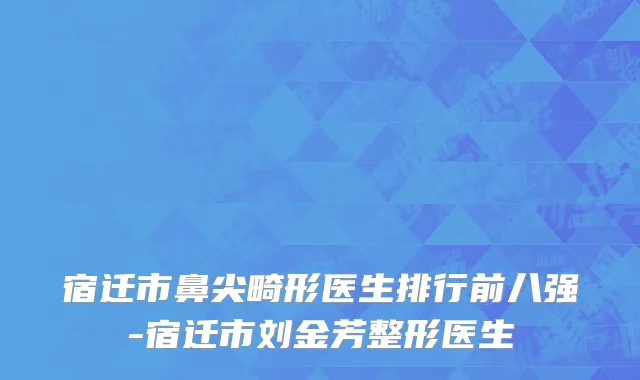 宿迁市鼻尖畸形医生排行前八强-宿迁市刘金芳整形医生