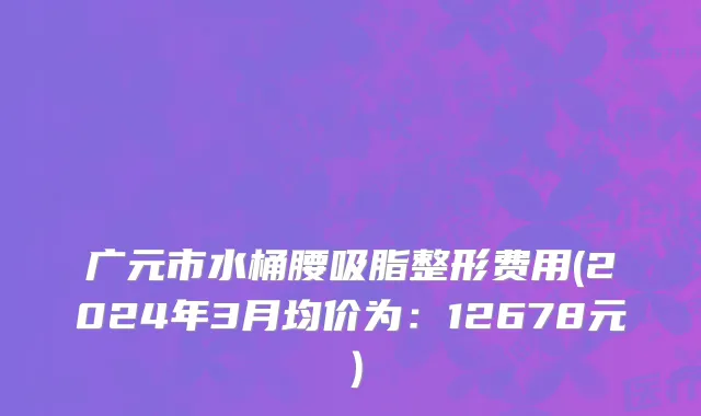 广元市水桶腰吸脂整形费用(2024年3月均价为：12678元）