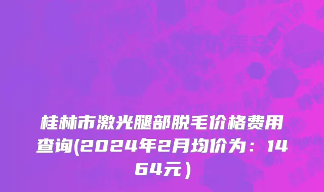 桂林市激光腿部脱毛价格费用查询(2024年2月均价为：1464元）