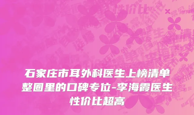石家庄市耳外科医生上榜清单整圈里的口碑专位-李海霞医生性价比超高