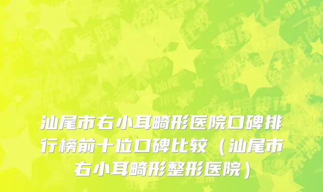 汕尾市右小耳畸形医院口碑排行榜前十位口碑比较（汕尾市右小耳畸形整形医院）