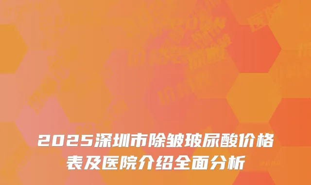 2025深圳市除皱玻尿酸价格表及医院介绍全面分析