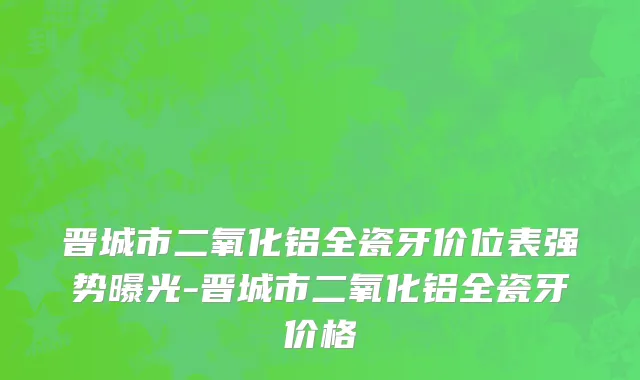 晋城市二氧化铝全瓷牙价位表强势曝光-晋城市二氧化铝全瓷牙价格