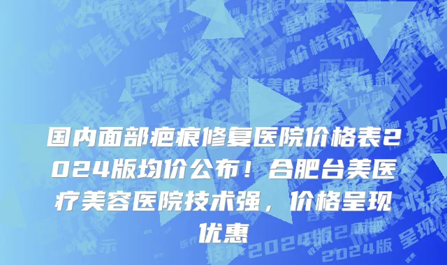 国内面部疤痕修复医院价格表2024版均价公布！合肥台美医疗美容医院技术强，价格呈现优惠