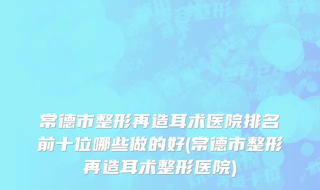 常德市整形再造耳术医院排名前十位哪些做的好(常德市整形再造耳术整形医院)