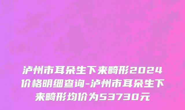 泸州市耳朵生下来畸形2024价格明细查询-泸州市耳朵生下来畸形均价为53730元