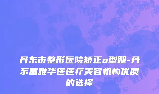 丹东市整形医院矫正o型腿-丹东富雅华医医疗美容机构优质的选择