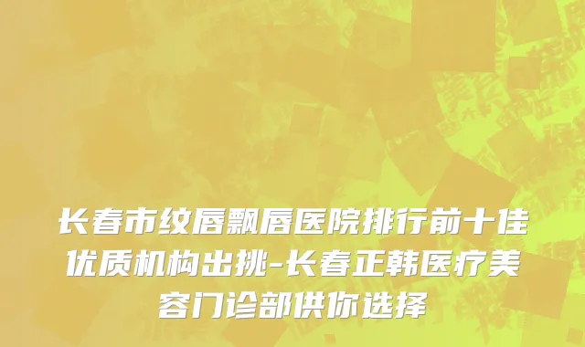 长春市纹唇飘唇医院排行前十佳优质机构出挑-长春正韩医疗美容门诊部供你选择