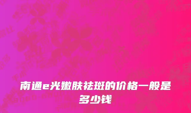 南通e光嫩肤祛斑的价格一般是多少钱