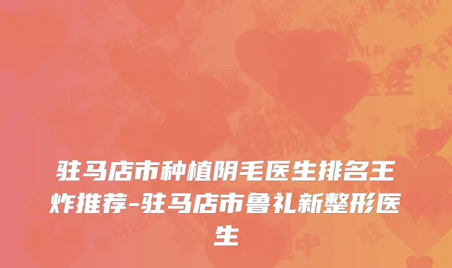 驻马店市种植阴毛医生排名王炸推荐-驻马店市鲁礼新整形医生