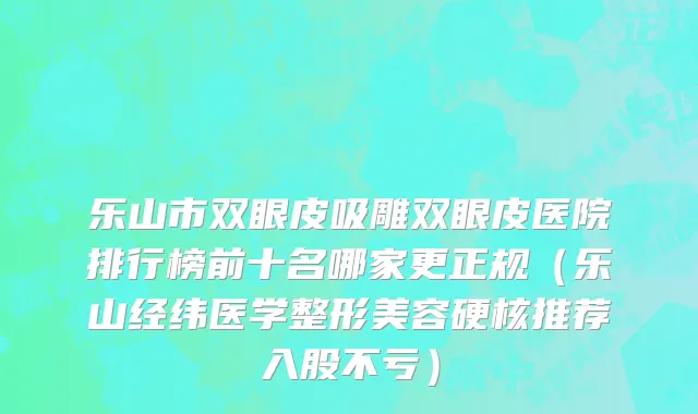 乐山市双眼皮吸雕双眼皮医院排行榜前十名哪家更正规（乐山经纬医学整形美容硬核推荐入股不亏）