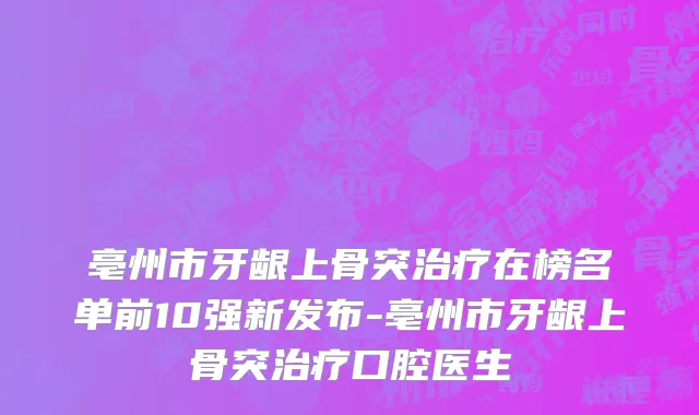 亳州市牙龈上骨突治疗在榜名单前10强新发布-亳州市牙龈上骨突治疗口腔医生