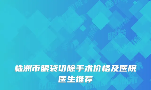 株洲市眼袋切除手术价格及医院医生推荐