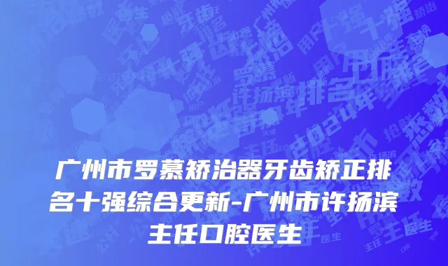 广州市罗慕矫治器牙齿矫正排名十强综合更新-广州市许扬滨主任口腔医生