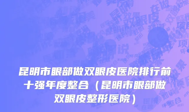昆明市眼部做双眼皮医院排行前十强年度整合（昆明市眼部做双眼皮整形医院）