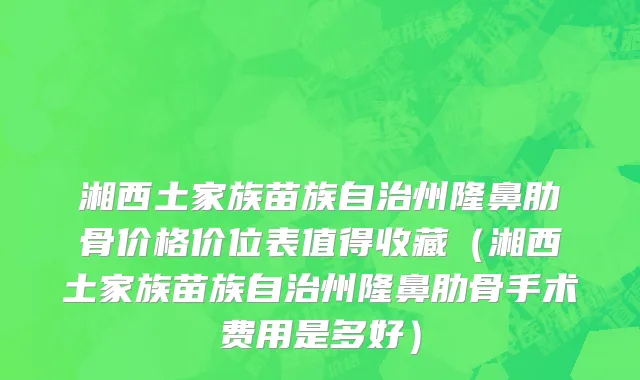 湘西土家族苗族自治州隆鼻肋骨价格价位表值得收藏（湘西土家族苗族自治州隆鼻肋骨手术费用是多好）