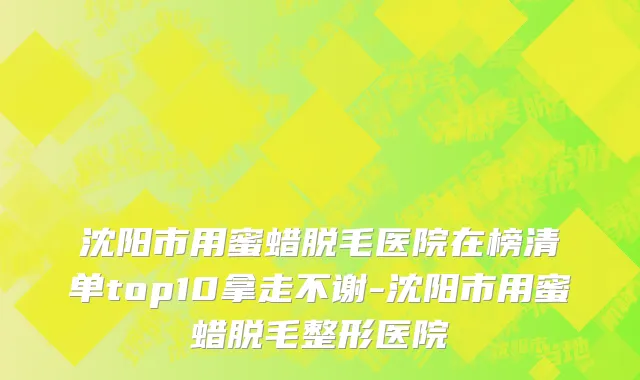 沈阳市用蜜蜡脱毛医院在榜清单top10拿走不谢-沈阳市用蜜蜡脱毛整形医院