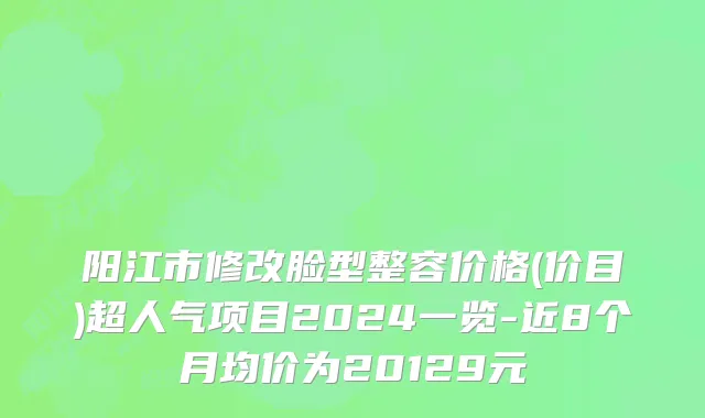 阳江市修改脸型整容价格(价目)超人气项目2024一览-近8个月均价为20129元
