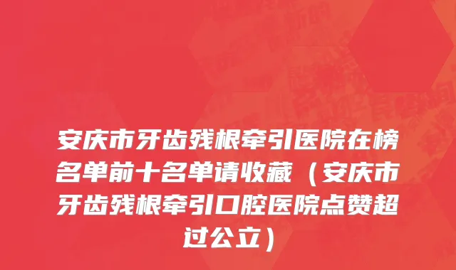 安庆市牙齿残根牵引医院在榜名单前十名单请收藏（安庆市牙齿残根牵引口腔医院点赞超过公立）