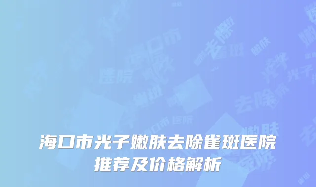 海口市光子嫩肤去除雀斑医院推荐及价格解析