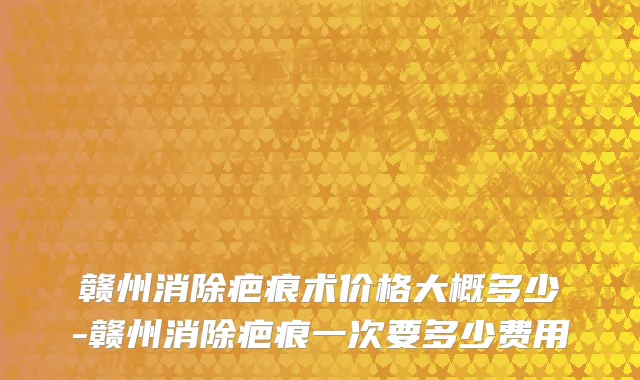 赣州消除疤痕术价格大概多少-赣州消除疤痕一次要多少费用