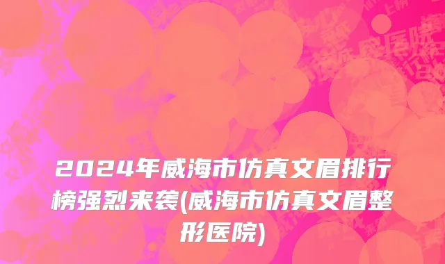 2024年威海市仿真文眉排行榜强烈来袭(威海市仿真文眉整形医院)
