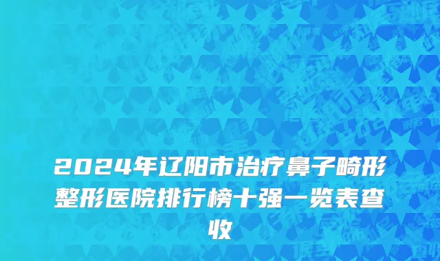 2024年辽阳市治疗鼻子畸形整形医院排行榜十强一览表查收