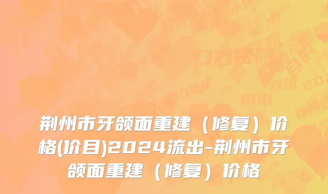 荆州市牙颌面重建（修复）价格(价目)2024流出-荆州市牙颌面重建（修复）价格