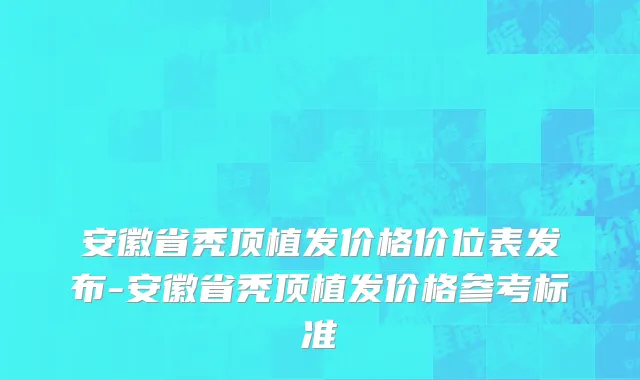 安徽省秃顶植发价格价位表发布-安徽省秃顶植发价格参考标准