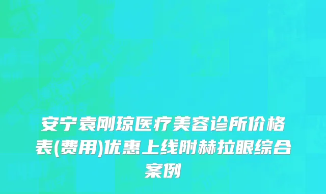 安宁袁刚琼医疗美容诊所价格表(费用)优惠上线附赫拉眼综合案例