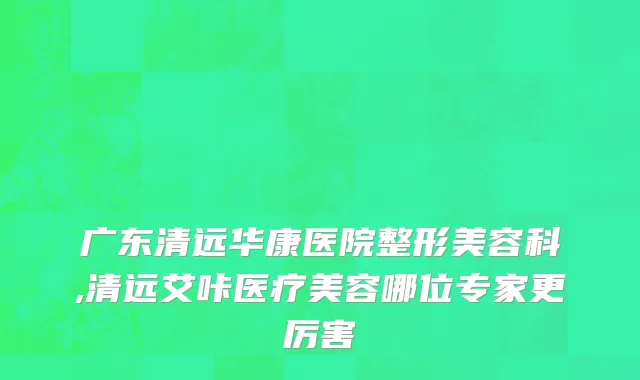 广东清远华康医院整形美容科,清远艾咔医疗美容哪位专家更厉害