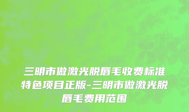 三明市做激光脱唇毛收费标准特色项目正版-三明市做激光脱唇毛费用范围