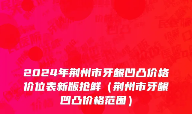 2024年荆州市牙龈凹凸价格价位表新版抢鲜（荆州市牙龈凹凸价格范围）